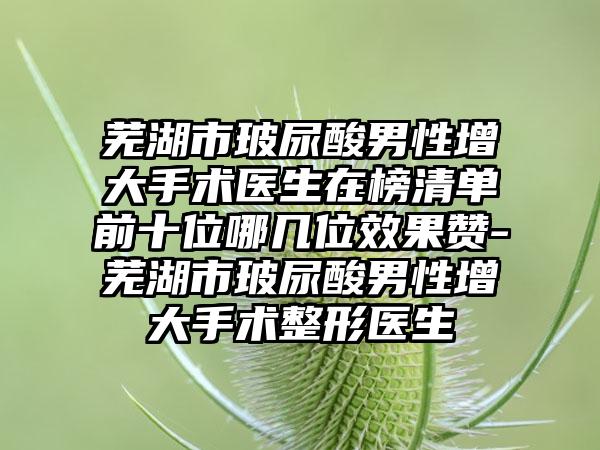 芜湖市玻尿酸男性增大手术医生在榜清单前十位哪几位效果赞-芜湖市玻尿酸男性增大手术整形医生
