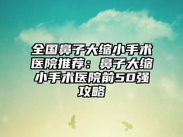全国鼻子大缩小手术医院推荐：鼻子大缩小手术医院前50强攻略