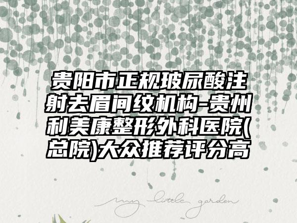 贵阳市正规玻尿酸注射去眉间纹机构-贵州利美康整形外科医院(总院)大众推荐评分高