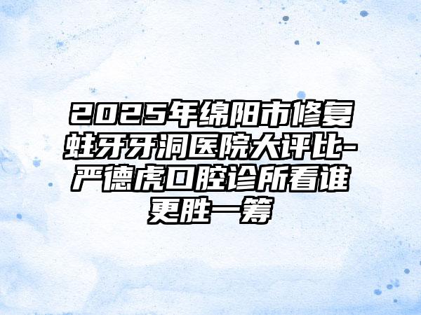 2025年绵阳市修复蛀牙牙洞医院大评比-严德虎口腔诊所看谁更胜一筹
