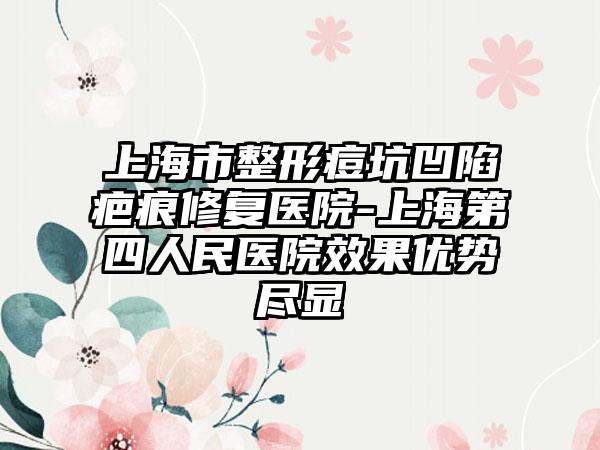 上海市整形痘坑凹陷疤痕修复医院-上海第四人民医院效果优势尽显