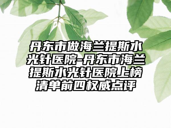 丹东市做海兰提斯水光针医院-丹东市海兰提斯水光针医院上榜清单前四权威点评