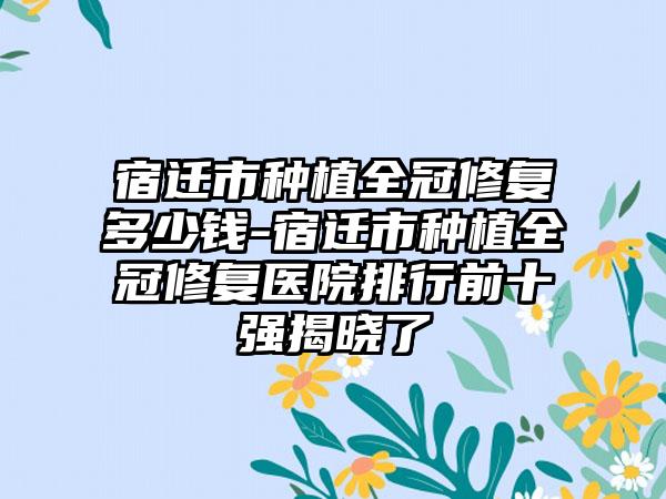 宿迁市种植全冠修复多少钱-宿迁市种植全冠修复医院排行前十强揭晓了