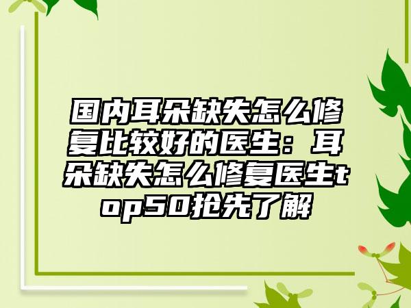 国内耳朵缺失怎么修复比较好的医生：耳朵缺失怎么修复医生top50抢先了解