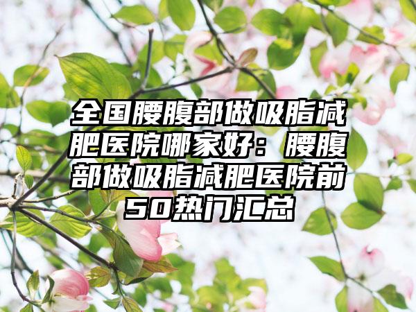 全国腰腹部做吸脂减肥医院哪家好：腰腹部做吸脂减肥医院前50热门汇总