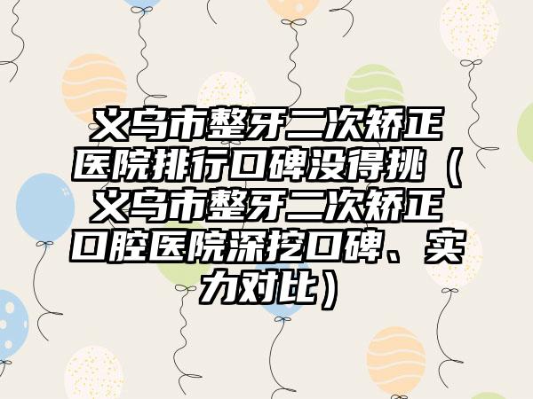 义乌市整牙二次矫正医院排行口碑没得挑（义乌市整牙二次矫正口腔医院深挖口碑、实力对比）