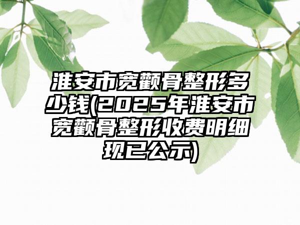 淮安市宽颧骨整形多少钱(2025年淮安市宽颧骨整形收费明细现已公示)