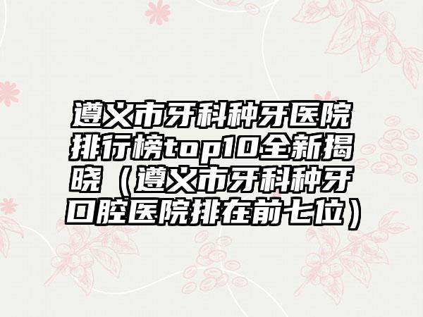 遵义市牙科种牙医院排行榜top10全新揭晓（遵义市牙科种牙口腔医院排在前七位）