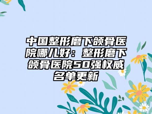 中国整形磨下颌骨医院哪儿好：整形磨下颌骨医院50强权威名单更新