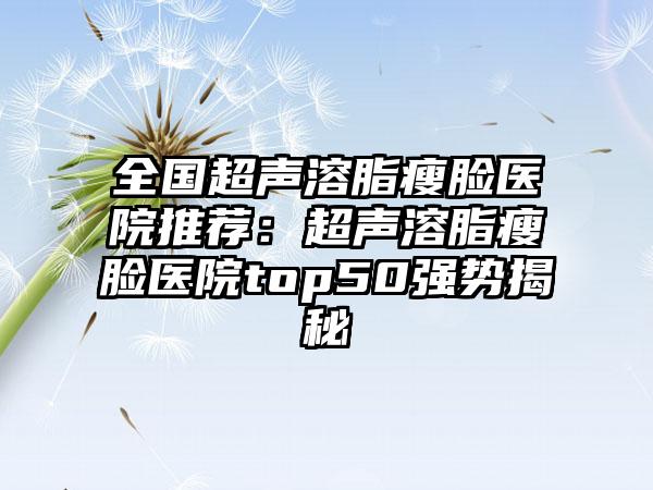 全国超声溶脂瘦脸医院推荐：超声溶脂瘦脸医院top50强势揭秘