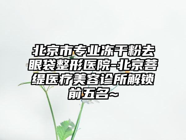 北京市专业冻干粉去眼袋整形医院-北京菩缇医疗美容诊所解锁前五名~