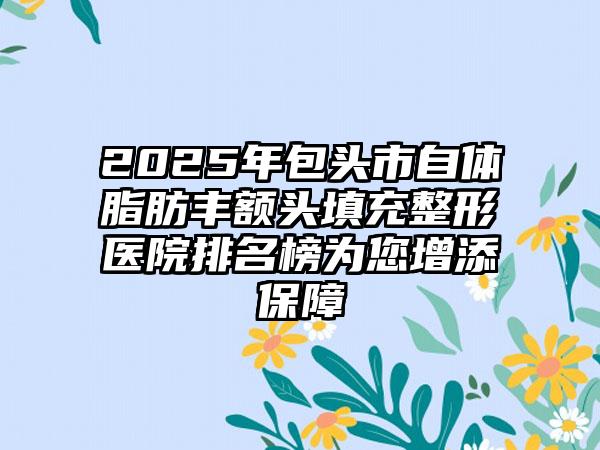 2025年包头市自体脂肪丰额头填充整形医院排名榜为您增添保障