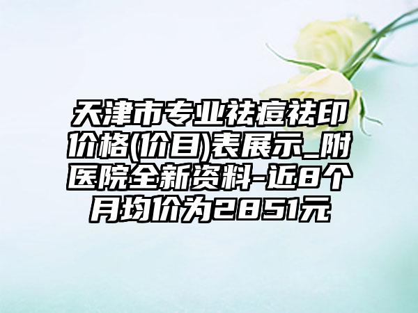 天津市专业祛痘祛印价格(价目)表展示_附医院全新资料-近8个月均价为2851元