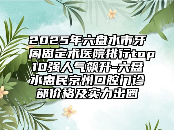 2025年六盘水市牙周固定术医院排行top10强人气飙升-六盘水惠民京州口腔门诊部价格及实力出圈