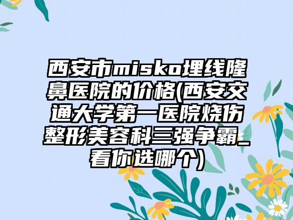 西安市misko埋线隆鼻医院的价格(西安交通大学第一医院烧伤整形美容科三强争霸_看你选哪个)