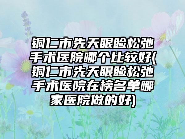 铜仁市先天眼睑松弛手术医院哪个比较好(铜仁市先天眼睑松弛手术医院在榜名单哪家医院做的好)