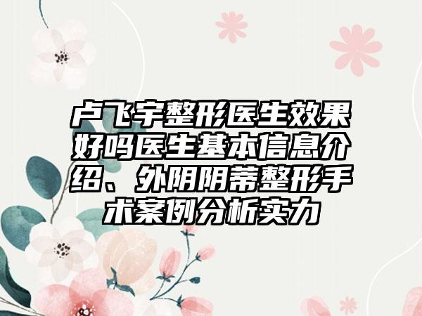 卢飞宇整形医生效果好吗医生基本信息介绍、外阴阴蒂整形手术案例分析实力
