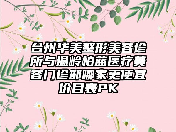 台州华美整形美容诊所与温岭柏蓝医疗美容门诊部哪家更便宜价目表PK