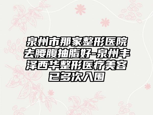 泉州市那家整形医院去腰腹抽脂好-泉州丰泽西华整形医疗美容已多次入围