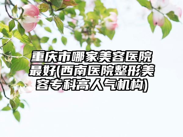 重庆市哪家美容医院最好(西南医院整形美容专科高人气机构)