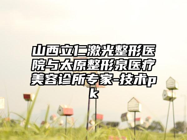 山西立仁激光整形医院与太原整形泉医疗美容诊所专家-技术pk