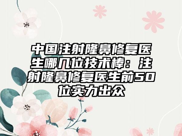 中国注射隆鼻修复医生哪几位技术棒：注射隆鼻修复医生前50位实力出众