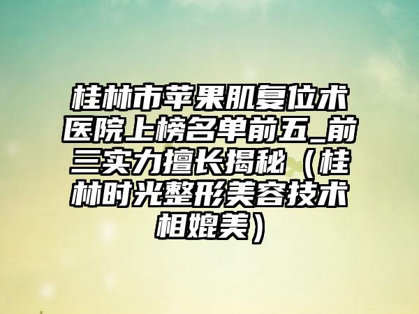 桂林市苹果肌复位术医院上榜名单前五_前三实力擅长揭秘（桂林时光整形美容技术相媲美）
