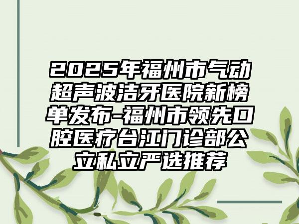 2025年福州市气动超声波洁牙医院新榜单发布-福州市领先口腔医疗台江门诊部公立私立严选推荐