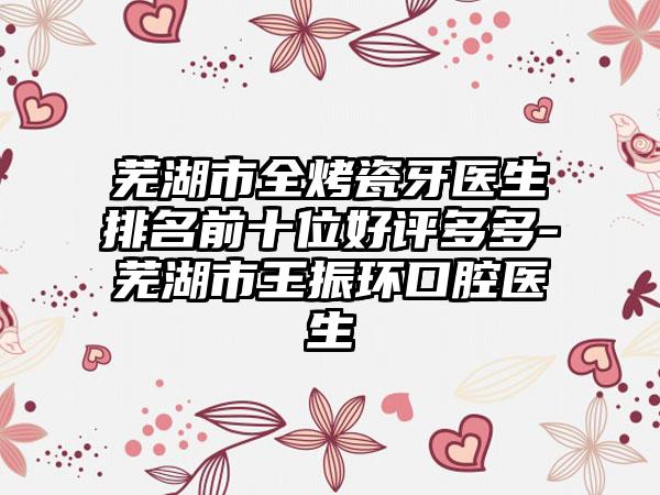 芜湖市全烤瓷牙医生排名前十位好评多多-芜湖市王振环口腔医生
