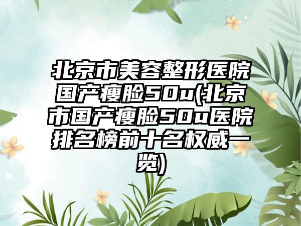 北京市美容整形医院国产瘦脸50u(北京市国产瘦脸50u医院排名榜前十名权威一览)