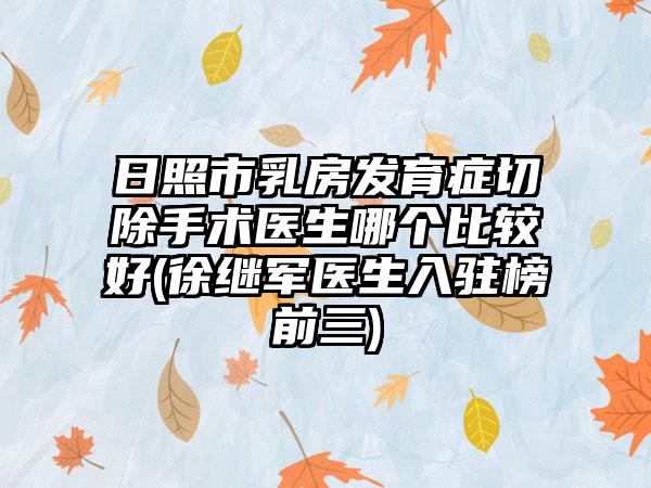 日照市乳房发育症切除手术医生哪个比较好(徐继军医生入驻榜前三)