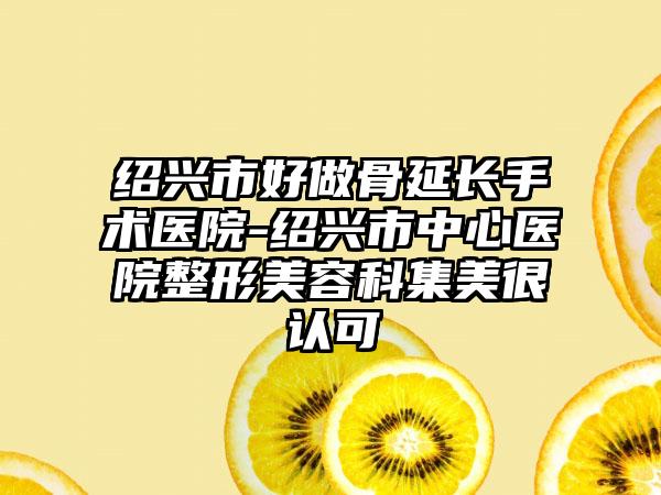绍兴市好做骨延长手术医院-绍兴市中心医院整形美容科集美很认可