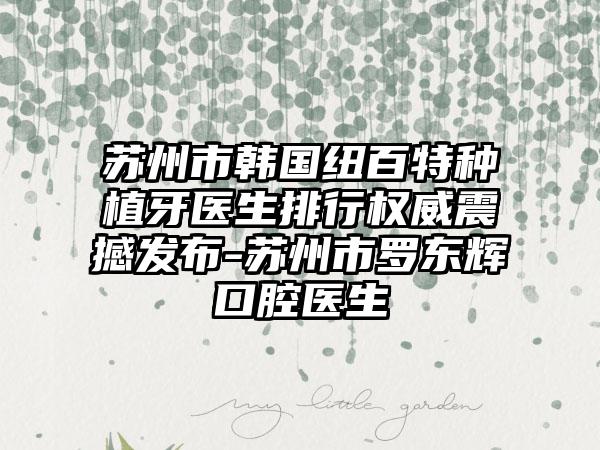 苏州市韩国纽百特种植牙医生排行权威震撼发布-苏州市罗东辉口腔医生