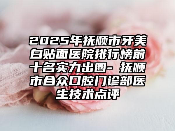 2025年抚顺市牙美白贴面医院排行榜前十名实力出圈-​抚顺市合众口腔门诊部医生技术点评