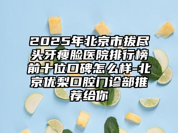 2025年北京市拔尽头牙瘦脸医院排行榜前十位口碑怎么样-北京优梨口腔门诊部推荐给你