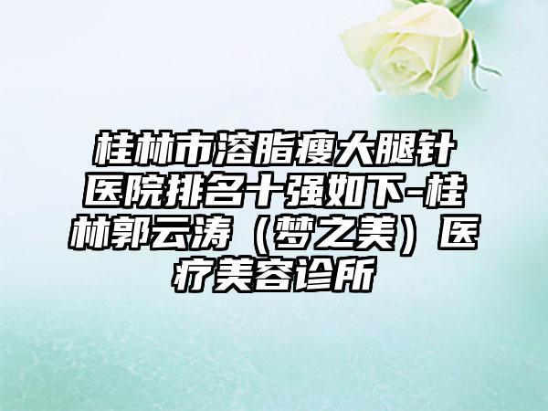 桂林市溶脂瘦大腿针医院排名十强如下-桂林郭云涛（梦之美）医疗美容诊所