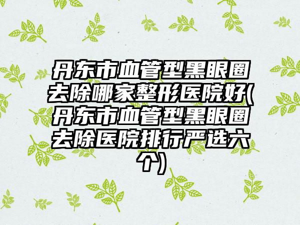 丹东市血管型黑眼圈去除哪家整形医院好(丹东市血管型黑眼圈去除医院排行严选六个)