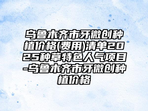 乌鲁木齐市牙微创种植价格(费用)清单2025种草特色人气项目-乌鲁木齐市牙微创种植价格