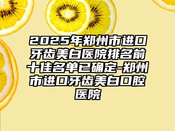 2025年郑州市进口牙齿美白医院排名前十佳名单已确定-郑州市进口牙齿美白口腔医院
