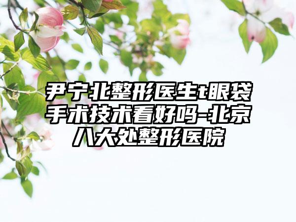 尹宁北整形医生t眼袋手术技术看好吗-北京八大处整形医院