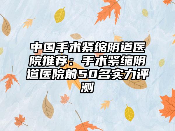 中国手术紧缩阴道医院推荐：手术紧缩阴道医院前50名实力评测