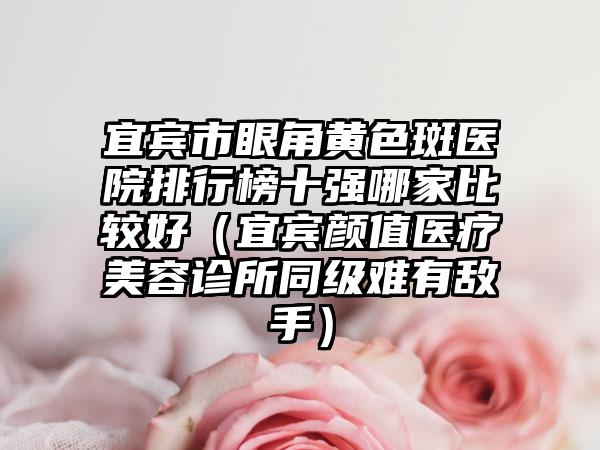 宜宾市眼角黄色斑医院排行榜十强哪家比较好（宜宾颜值医疗美容诊所同级难有敌手）