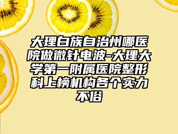 大理白族自治州哪医院做微针电波-大理大学第一附属医院整形科上榜机构各个实力不俗