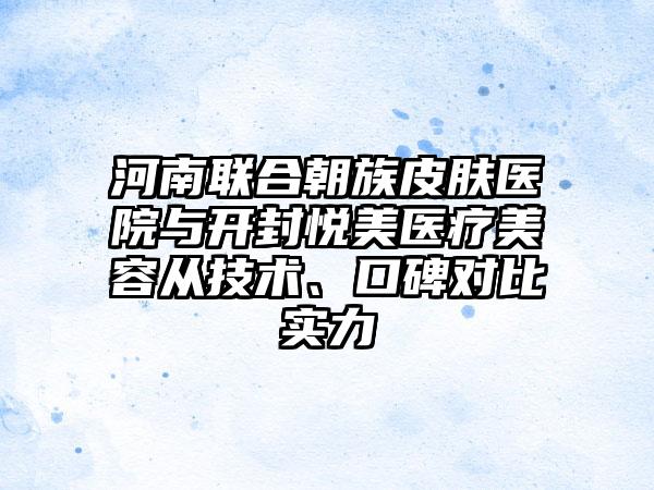 河南联合朝族皮肤医院与开封悦美医疗美容从技术、口碑对比实力
