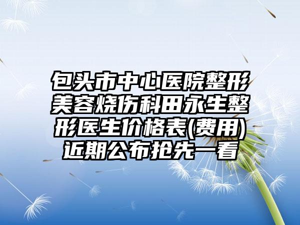 包头市中心医院整形美容烧伤科田永生整形医生价格表(费用)近期公布抢先一看