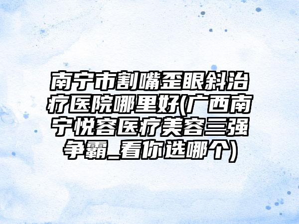 南宁市割嘴歪眼斜治疗医院哪里好(广西南宁悦容医疗美容三强争霸_看你选哪个)