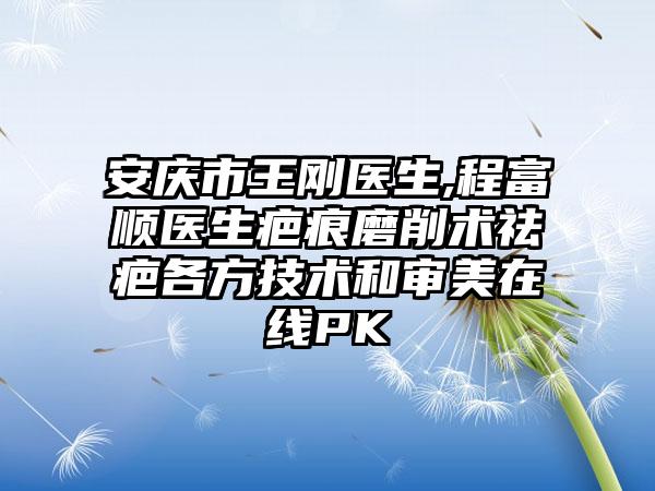 安庆市王刚医生,程富顺医生疤痕磨削术祛疤各方技术和审美在线PK