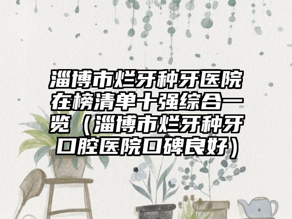 淄博市烂牙种牙医院在榜清单十强综合一览（淄博市烂牙种牙口腔医院口碑良好）