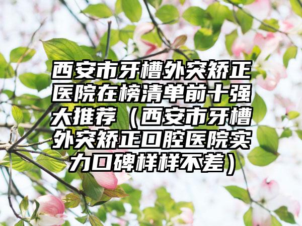 西安市牙槽外突矫正医院在榜清单前十强大推荐（西安市牙槽外突矫正口腔医院实力口碑样样不差）