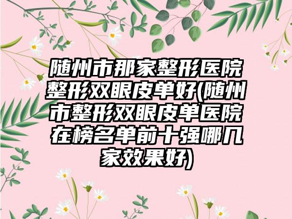 随州市那家整形医院整形双眼皮单好(随州市整形双眼皮单医院在榜名单前十强哪几家效果好)